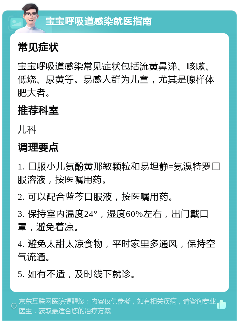 宝宝呼吸道感染就医指南 常见症状 宝宝呼吸道感染常见症状包括流黄鼻涕、咳嗽、低烧、尿黄等。易感人群为儿童，尤其是腺样体肥大者。 推荐科室 儿科 调理要点 1. 口服小儿氨酚黄那敏颗粒和易坦静=氨溴特罗口服溶液，按医嘱用药。 2. 可以配合蓝芩口服液，按医嘱用药。 3. 保持室内温度24°，湿度60%左右，出门戴口罩，避免着凉。 4. 避免太甜太凉食物，平时家里多通风，保持空气流通。 5. 如有不适，及时线下就诊。