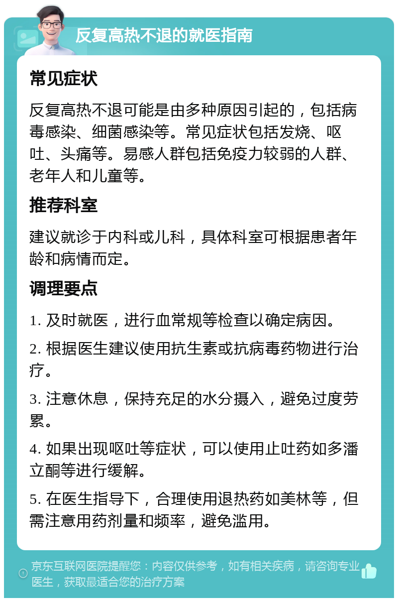 反复高热不退的就医指南 常见症状 反复高热不退可能是由多种原因引起的，包括病毒感染、细菌感染等。常见症状包括发烧、呕吐、头痛等。易感人群包括免疫力较弱的人群、老年人和儿童等。 推荐科室 建议就诊于内科或儿科，具体科室可根据患者年龄和病情而定。 调理要点 1. 及时就医，进行血常规等检查以确定病因。 2. 根据医生建议使用抗生素或抗病毒药物进行治疗。 3. 注意休息，保持充足的水分摄入，避免过度劳累。 4. 如果出现呕吐等症状，可以使用止吐药如多潘立酮等进行缓解。 5. 在医生指导下，合理使用退热药如美林等，但需注意用药剂量和频率，避免滥用。