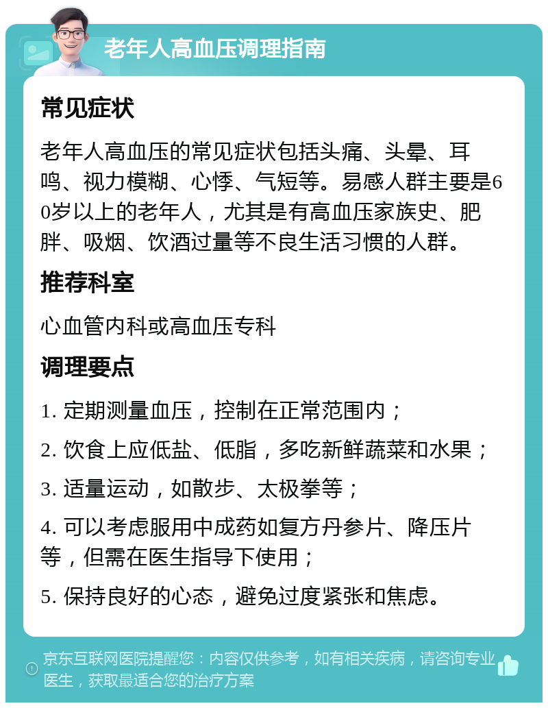 老年人高血压调理指南 常见症状 老年人高血压的常见症状包括头痛、头晕、耳鸣、视力模糊、心悸、气短等。易感人群主要是60岁以上的老年人，尤其是有高血压家族史、肥胖、吸烟、饮酒过量等不良生活习惯的人群。 推荐科室 心血管内科或高血压专科 调理要点 1. 定期测量血压，控制在正常范围内； 2. 饮食上应低盐、低脂，多吃新鲜蔬菜和水果； 3. 适量运动，如散步、太极拳等； 4. 可以考虑服用中成药如复方丹参片、降压片等，但需在医生指导下使用； 5. 保持良好的心态，避免过度紧张和焦虑。