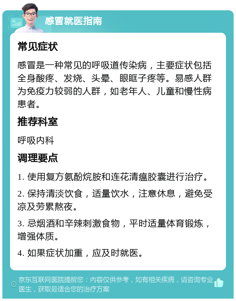 感冒就医指南 常见症状 感冒是一种常见的呼吸道传染病，主要症状包括全身酸疼、发烧、头晕、眼眶子疼等。易感人群为免疫力较弱的人群，如老年人、儿童和慢性病患者。 推荐科室 呼吸内科 调理要点 1. 使用复方氨酚烷胺和连花清瘟胶囊进行治疗。 2. 保持清淡饮食，适量饮水，注意休息，避免受凉及劳累熬夜。 3. 忌烟酒和辛辣刺激食物，平时适量体育锻炼，增强体质。 4. 如果症状加重，应及时就医。