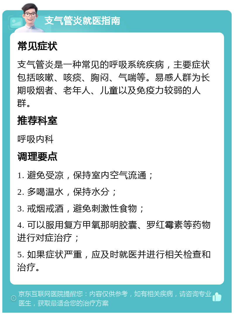 支气管炎就医指南 常见症状 支气管炎是一种常见的呼吸系统疾病，主要症状包括咳嗽、咳痰、胸闷、气喘等。易感人群为长期吸烟者、老年人、儿童以及免疫力较弱的人群。 推荐科室 呼吸内科 调理要点 1. 避免受凉，保持室内空气流通； 2. 多喝温水，保持水分； 3. 戒烟戒酒，避免刺激性食物； 4. 可以服用复方甲氧那明胶囊、罗红霉素等药物进行对症治疗； 5. 如果症状严重，应及时就医并进行相关检查和治疗。