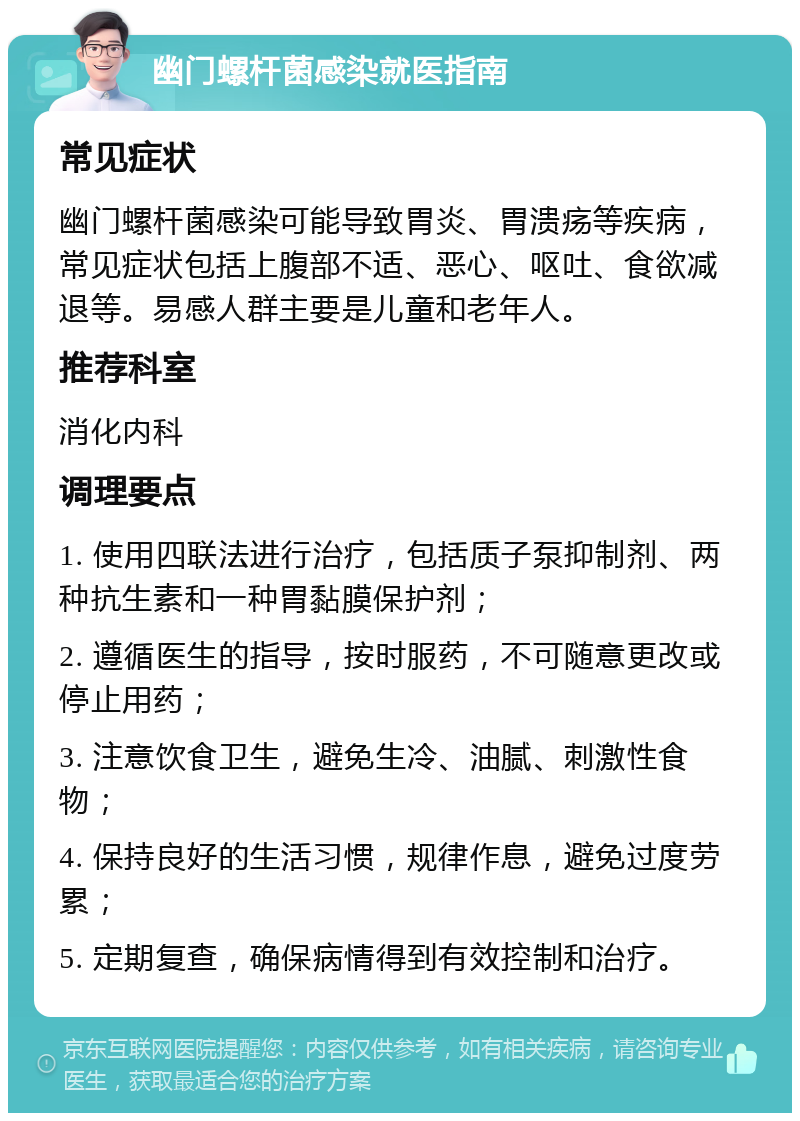 幽门螺杆菌感染就医指南 常见症状 幽门螺杆菌感染可能导致胃炎、胃溃疡等疾病，常见症状包括上腹部不适、恶心、呕吐、食欲减退等。易感人群主要是儿童和老年人。 推荐科室 消化内科 调理要点 1. 使用四联法进行治疗，包括质子泵抑制剂、两种抗生素和一种胃黏膜保护剂； 2. 遵循医生的指导，按时服药，不可随意更改或停止用药； 3. 注意饮食卫生，避免生冷、油腻、刺激性食物； 4. 保持良好的生活习惯，规律作息，避免过度劳累； 5. 定期复查，确保病情得到有效控制和治疗。