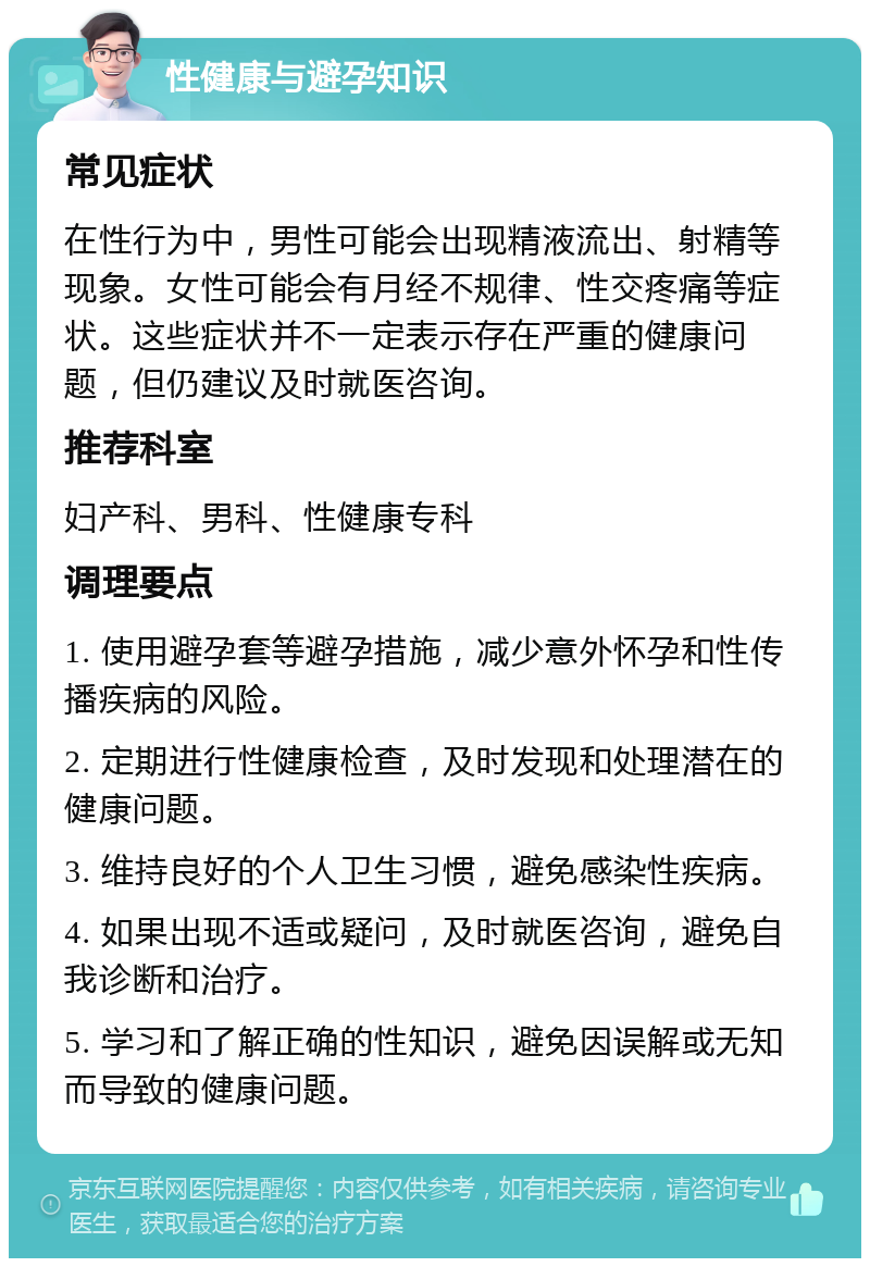 性健康与避孕知识 常见症状 在性行为中，男性可能会出现精液流出、射精等现象。女性可能会有月经不规律、性交疼痛等症状。这些症状并不一定表示存在严重的健康问题，但仍建议及时就医咨询。 推荐科室 妇产科、男科、性健康专科 调理要点 1. 使用避孕套等避孕措施，减少意外怀孕和性传播疾病的风险。 2. 定期进行性健康检查，及时发现和处理潜在的健康问题。 3. 维持良好的个人卫生习惯，避免感染性疾病。 4. 如果出现不适或疑问，及时就医咨询，避免自我诊断和治疗。 5. 学习和了解正确的性知识，避免因误解或无知而导致的健康问题。