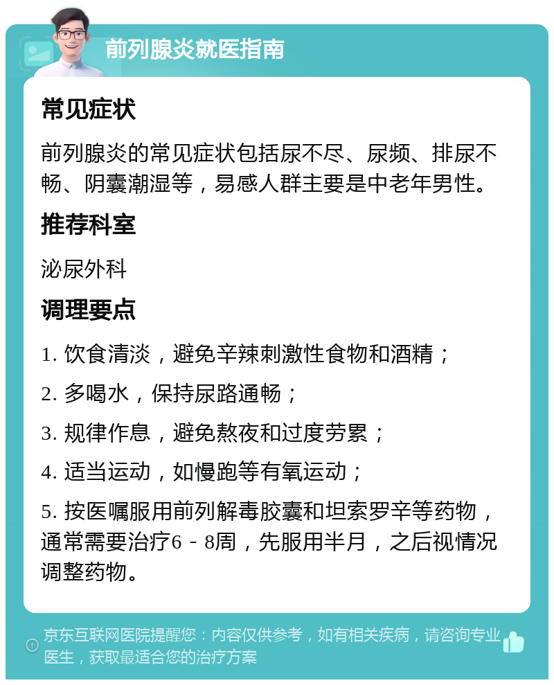 前列腺炎就医指南 常见症状 前列腺炎的常见症状包括尿不尽、尿频、排尿不畅、阴囊潮湿等，易感人群主要是中老年男性。 推荐科室 泌尿外科 调理要点 1. 饮食清淡，避免辛辣刺激性食物和酒精； 2. 多喝水，保持尿路通畅； 3. 规律作息，避免熬夜和过度劳累； 4. 适当运动，如慢跑等有氧运动； 5. 按医嘱服用前列解毒胶囊和坦索罗辛等药物，通常需要治疗6－8周，先服用半月，之后视情况调整药物。