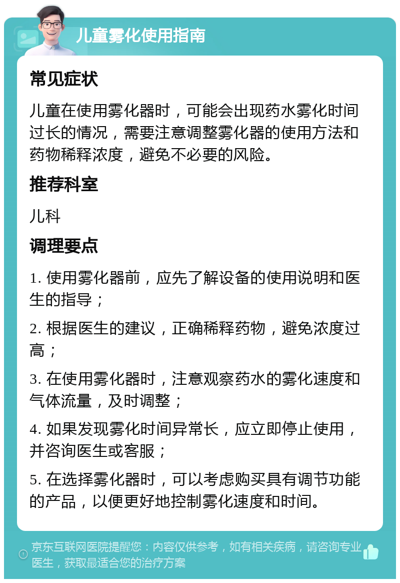 儿童雾化使用指南 常见症状 儿童在使用雾化器时，可能会出现药水雾化时间过长的情况，需要注意调整雾化器的使用方法和药物稀释浓度，避免不必要的风险。 推荐科室 儿科 调理要点 1. 使用雾化器前，应先了解设备的使用说明和医生的指导； 2. 根据医生的建议，正确稀释药物，避免浓度过高； 3. 在使用雾化器时，注意观察药水的雾化速度和气体流量，及时调整； 4. 如果发现雾化时间异常长，应立即停止使用，并咨询医生或客服； 5. 在选择雾化器时，可以考虑购买具有调节功能的产品，以便更好地控制雾化速度和时间。