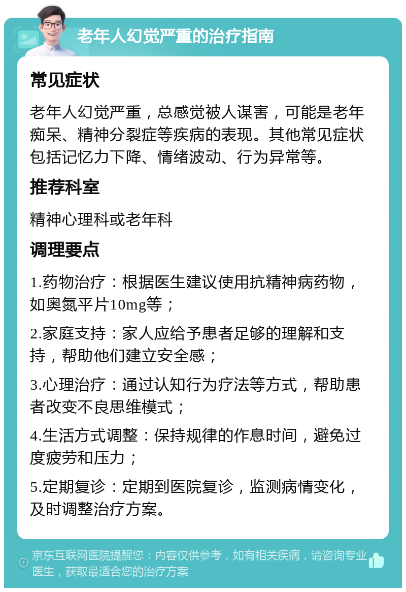 老年人幻觉严重的治疗指南 常见症状 老年人幻觉严重，总感觉被人谋害，可能是老年痴呆、精神分裂症等疾病的表现。其他常见症状包括记忆力下降、情绪波动、行为异常等。 推荐科室 精神心理科或老年科 调理要点 1.药物治疗：根据医生建议使用抗精神病药物，如奥氮平片10mg等； 2.家庭支持：家人应给予患者足够的理解和支持，帮助他们建立安全感； 3.心理治疗：通过认知行为疗法等方式，帮助患者改变不良思维模式； 4.生活方式调整：保持规律的作息时间，避免过度疲劳和压力； 5.定期复诊：定期到医院复诊，监测病情变化，及时调整治疗方案。