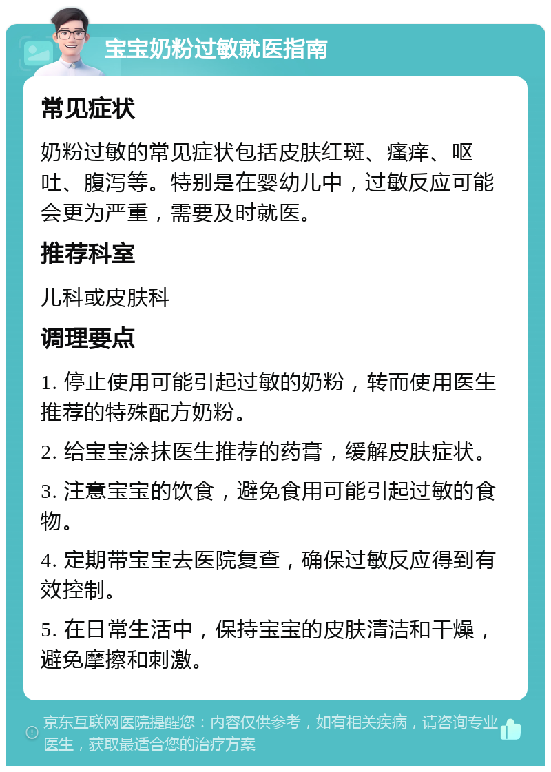 宝宝奶粉过敏就医指南 常见症状 奶粉过敏的常见症状包括皮肤红斑、瘙痒、呕吐、腹泻等。特别是在婴幼儿中，过敏反应可能会更为严重，需要及时就医。 推荐科室 儿科或皮肤科 调理要点 1. 停止使用可能引起过敏的奶粉，转而使用医生推荐的特殊配方奶粉。 2. 给宝宝涂抹医生推荐的药膏，缓解皮肤症状。 3. 注意宝宝的饮食，避免食用可能引起过敏的食物。 4. 定期带宝宝去医院复查，确保过敏反应得到有效控制。 5. 在日常生活中，保持宝宝的皮肤清洁和干燥，避免摩擦和刺激。