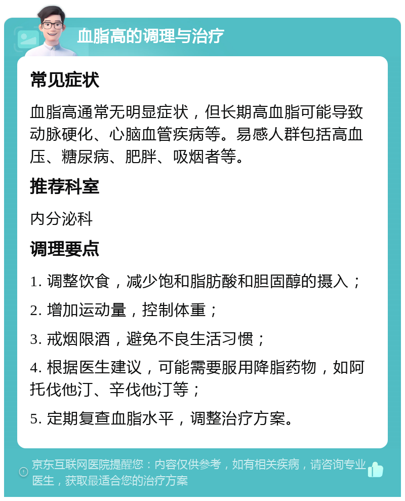 血脂高的调理与治疗 常见症状 血脂高通常无明显症状，但长期高血脂可能导致动脉硬化、心脑血管疾病等。易感人群包括高血压、糖尿病、肥胖、吸烟者等。 推荐科室 内分泌科 调理要点 1. 调整饮食，减少饱和脂肪酸和胆固醇的摄入； 2. 增加运动量，控制体重； 3. 戒烟限酒，避免不良生活习惯； 4. 根据医生建议，可能需要服用降脂药物，如阿托伐他汀、辛伐他汀等； 5. 定期复查血脂水平，调整治疗方案。