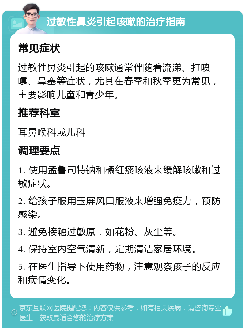 过敏性鼻炎引起咳嗽的治疗指南 常见症状 过敏性鼻炎引起的咳嗽通常伴随着流涕、打喷嚏、鼻塞等症状，尤其在春季和秋季更为常见，主要影响儿童和青少年。 推荐科室 耳鼻喉科或儿科 调理要点 1. 使用孟鲁司特钠和橘红痰咳液来缓解咳嗽和过敏症状。 2. 给孩子服用玉屏风口服液来增强免疫力，预防感染。 3. 避免接触过敏原，如花粉、灰尘等。 4. 保持室内空气清新，定期清洁家居环境。 5. 在医生指导下使用药物，注意观察孩子的反应和病情变化。