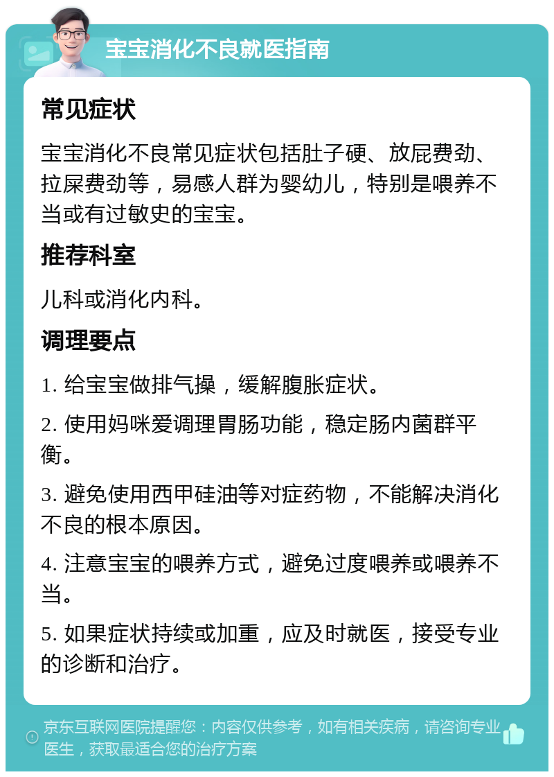 宝宝消化不良就医指南 常见症状 宝宝消化不良常见症状包括肚子硬、放屁费劲、拉屎费劲等，易感人群为婴幼儿，特别是喂养不当或有过敏史的宝宝。 推荐科室 儿科或消化内科。 调理要点 1. 给宝宝做排气操，缓解腹胀症状。 2. 使用妈咪爱调理胃肠功能，稳定肠内菌群平衡。 3. 避免使用西甲硅油等对症药物，不能解决消化不良的根本原因。 4. 注意宝宝的喂养方式，避免过度喂养或喂养不当。 5. 如果症状持续或加重，应及时就医，接受专业的诊断和治疗。