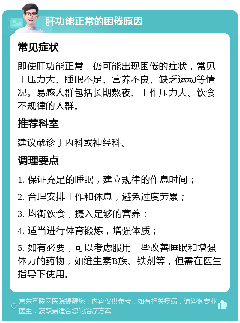 肝功能正常的困倦原因 常见症状 即使肝功能正常，仍可能出现困倦的症状，常见于压力大、睡眠不足、营养不良、缺乏运动等情况。易感人群包括长期熬夜、工作压力大、饮食不规律的人群。 推荐科室 建议就诊于内科或神经科。 调理要点 1. 保证充足的睡眠，建立规律的作息时间； 2. 合理安排工作和休息，避免过度劳累； 3. 均衡饮食，摄入足够的营养； 4. 适当进行体育锻炼，增强体质； 5. 如有必要，可以考虑服用一些改善睡眠和增强体力的药物，如维生素B族、铁剂等，但需在医生指导下使用。