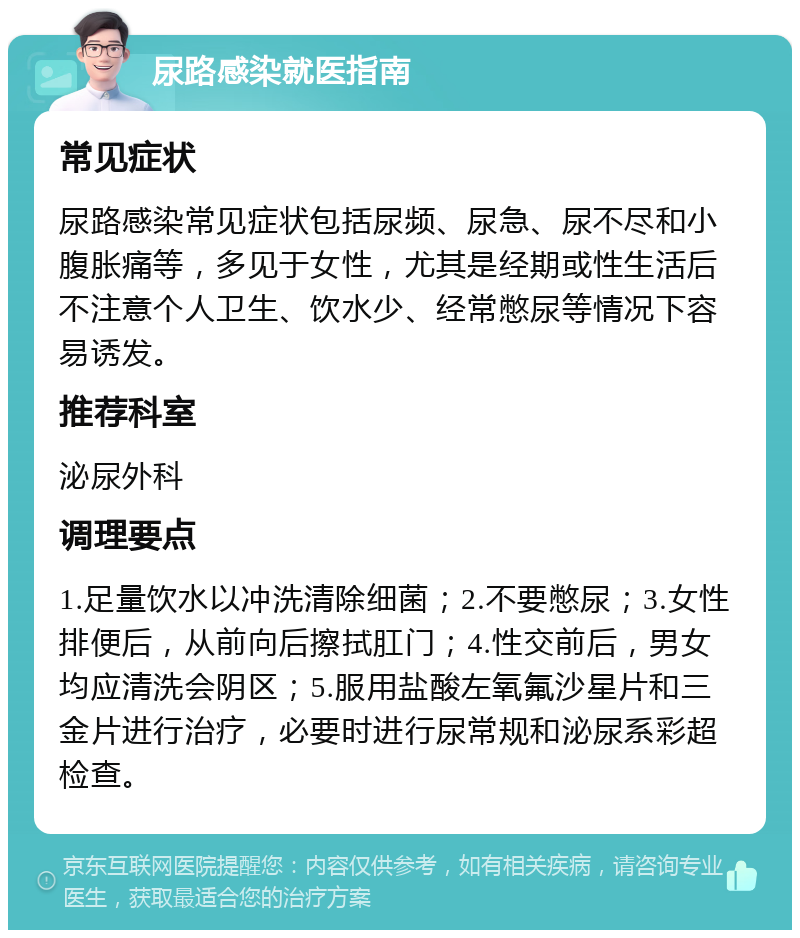 尿路感染就医指南 常见症状 尿路感染常见症状包括尿频、尿急、尿不尽和小腹胀痛等，多见于女性，尤其是经期或性生活后不注意个人卫生、饮水少、经常憋尿等情况下容易诱发。 推荐科室 泌尿外科 调理要点 1.足量饮水以冲洗清除细菌；2.不要憋尿；3.女性排便后，从前向后擦拭肛门；4.性交前后，男女均应清洗会阴区；5.服用盐酸左氧氟沙星片和三金片进行治疗，必要时进行尿常规和泌尿系彩超检查。