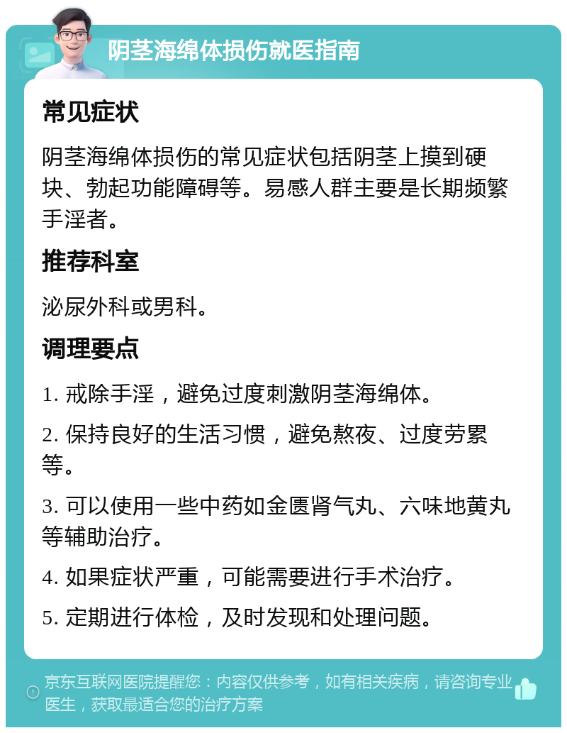 阴茎海绵体损伤就医指南 常见症状 阴茎海绵体损伤的常见症状包括阴茎上摸到硬块、勃起功能障碍等。易感人群主要是长期频繁手淫者。 推荐科室 泌尿外科或男科。 调理要点 1. 戒除手淫，避免过度刺激阴茎海绵体。 2. 保持良好的生活习惯，避免熬夜、过度劳累等。 3. 可以使用一些中药如金匮肾气丸、六味地黄丸等辅助治疗。 4. 如果症状严重，可能需要进行手术治疗。 5. 定期进行体检，及时发现和处理问题。