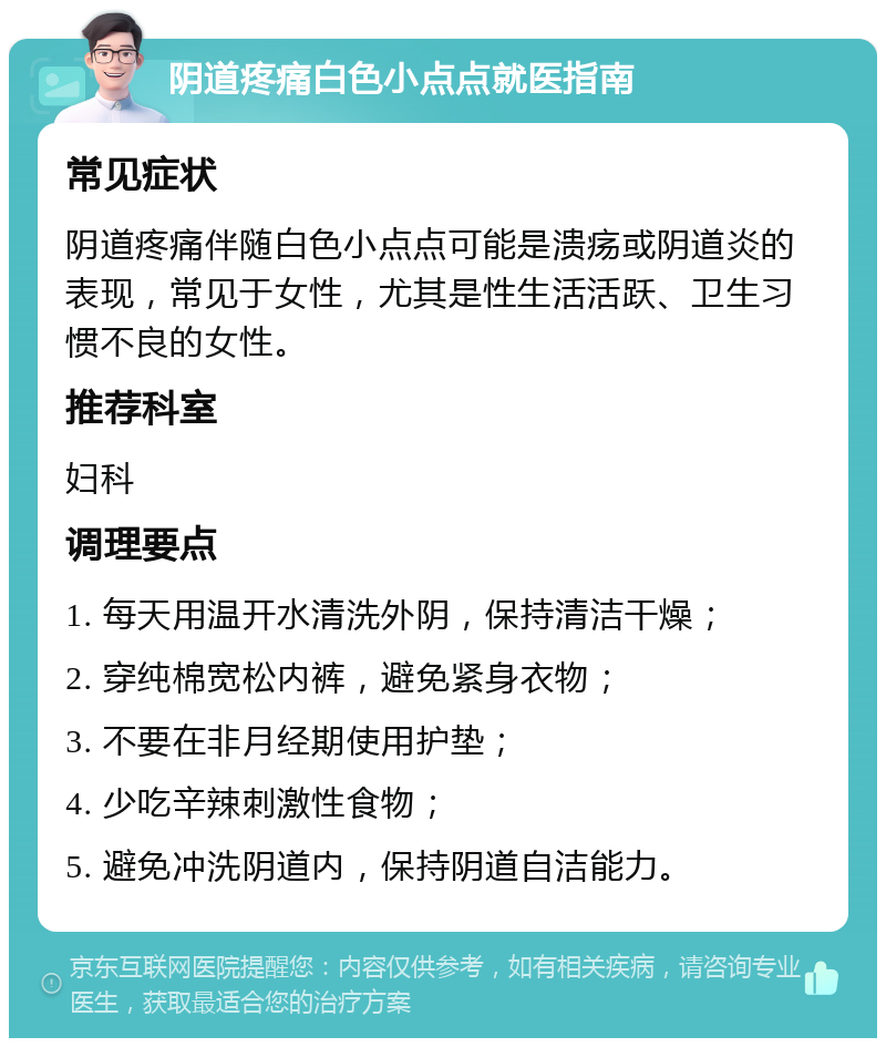 阴道疼痛白色小点点就医指南 常见症状 阴道疼痛伴随白色小点点可能是溃疡或阴道炎的表现，常见于女性，尤其是性生活活跃、卫生习惯不良的女性。 推荐科室 妇科 调理要点 1. 每天用温开水清洗外阴，保持清洁干燥； 2. 穿纯棉宽松内裤，避免紧身衣物； 3. 不要在非月经期使用护垫； 4. 少吃辛辣刺激性食物； 5. 避免冲洗阴道内，保持阴道自洁能力。