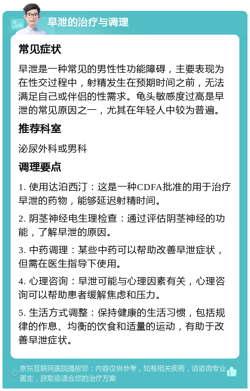 早泄的治疗与调理 常见症状 早泄是一种常见的男性性功能障碍，主要表现为在性交过程中，射精发生在预期时间之前，无法满足自己或伴侣的性需求。龟头敏感度过高是早泄的常见原因之一，尤其在年轻人中较为普遍。 推荐科室 泌尿外科或男科 调理要点 1. 使用达泊西汀：这是一种CDFA批准的用于治疗早泄的药物，能够延迟射精时间。 2. 阴茎神经电生理检查：通过评估阴茎神经的功能，了解早泄的原因。 3. 中药调理：某些中药可以帮助改善早泄症状，但需在医生指导下使用。 4. 心理咨询：早泄可能与心理因素有关，心理咨询可以帮助患者缓解焦虑和压力。 5. 生活方式调整：保持健康的生活习惯，包括规律的作息、均衡的饮食和适量的运动，有助于改善早泄症状。