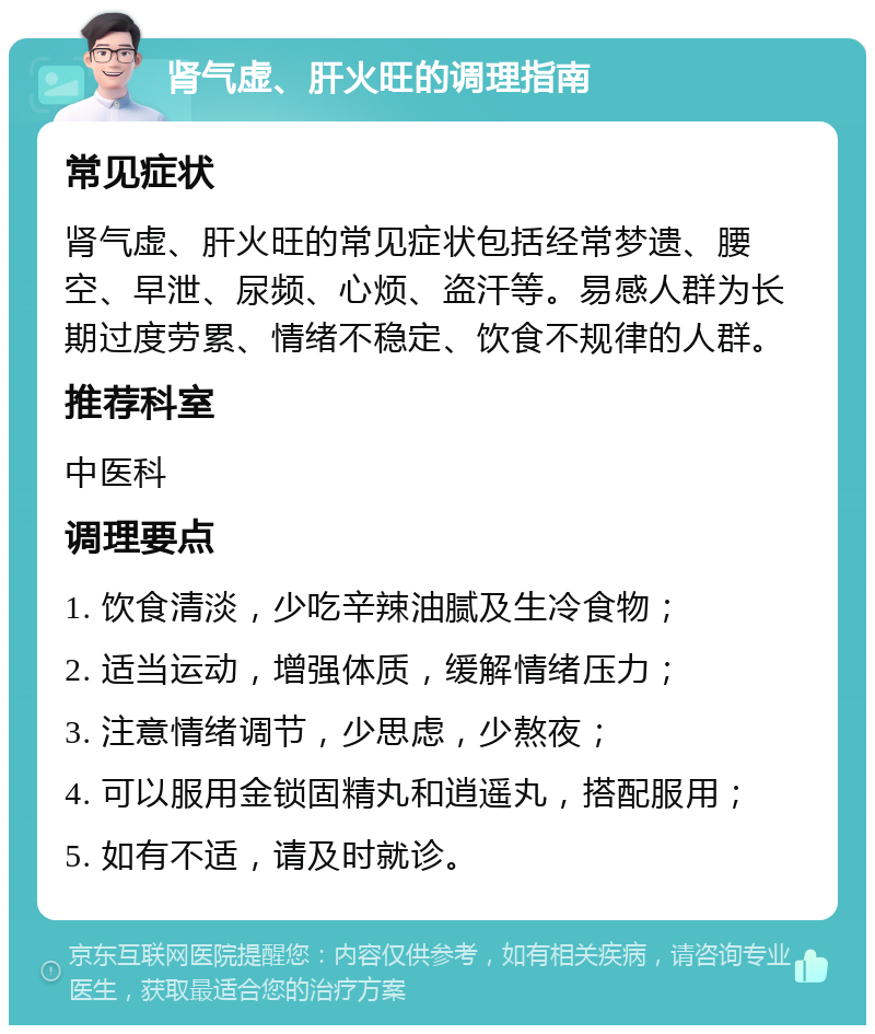 肾气虚、肝火旺的调理指南 常见症状 肾气虚、肝火旺的常见症状包括经常梦遗、腰空、早泄、尿频、心烦、盗汗等。易感人群为长期过度劳累、情绪不稳定、饮食不规律的人群。 推荐科室 中医科 调理要点 1. 饮食清淡，少吃辛辣油腻及生冷食物； 2. 适当运动，增强体质，缓解情绪压力； 3. 注意情绪调节，少思虑，少熬夜； 4. 可以服用金锁固精丸和逍遥丸，搭配服用； 5. 如有不适，请及时就诊。