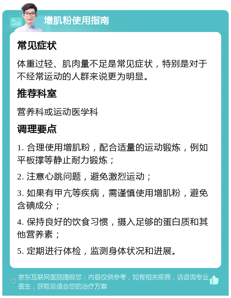 增肌粉使用指南 常见症状 体重过轻、肌肉量不足是常见症状，特别是对于不经常运动的人群来说更为明显。 推荐科室 营养科或运动医学科 调理要点 1. 合理使用增肌粉，配合适量的运动锻炼，例如平板撑等静止耐力锻炼； 2. 注意心跳问题，避免激烈运动； 3. 如果有甲亢等疾病，需谨慎使用增肌粉，避免含碘成分； 4. 保持良好的饮食习惯，摄入足够的蛋白质和其他营养素； 5. 定期进行体检，监测身体状况和进展。