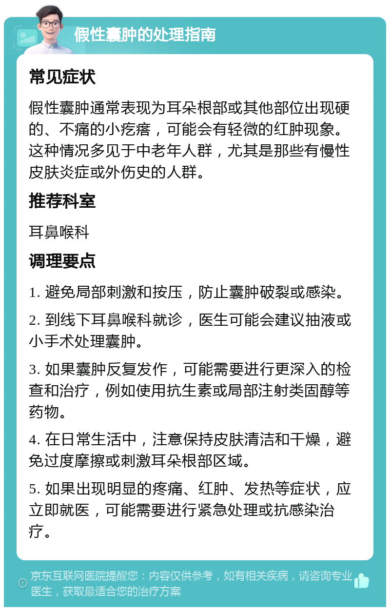 假性囊肿的处理指南 常见症状 假性囊肿通常表现为耳朵根部或其他部位出现硬的、不痛的小疙瘩，可能会有轻微的红肿现象。这种情况多见于中老年人群，尤其是那些有慢性皮肤炎症或外伤史的人群。 推荐科室 耳鼻喉科 调理要点 1. 避免局部刺激和按压，防止囊肿破裂或感染。 2. 到线下耳鼻喉科就诊，医生可能会建议抽液或小手术处理囊肿。 3. 如果囊肿反复发作，可能需要进行更深入的检查和治疗，例如使用抗生素或局部注射类固醇等药物。 4. 在日常生活中，注意保持皮肤清洁和干燥，避免过度摩擦或刺激耳朵根部区域。 5. 如果出现明显的疼痛、红肿、发热等症状，应立即就医，可能需要进行紧急处理或抗感染治疗。