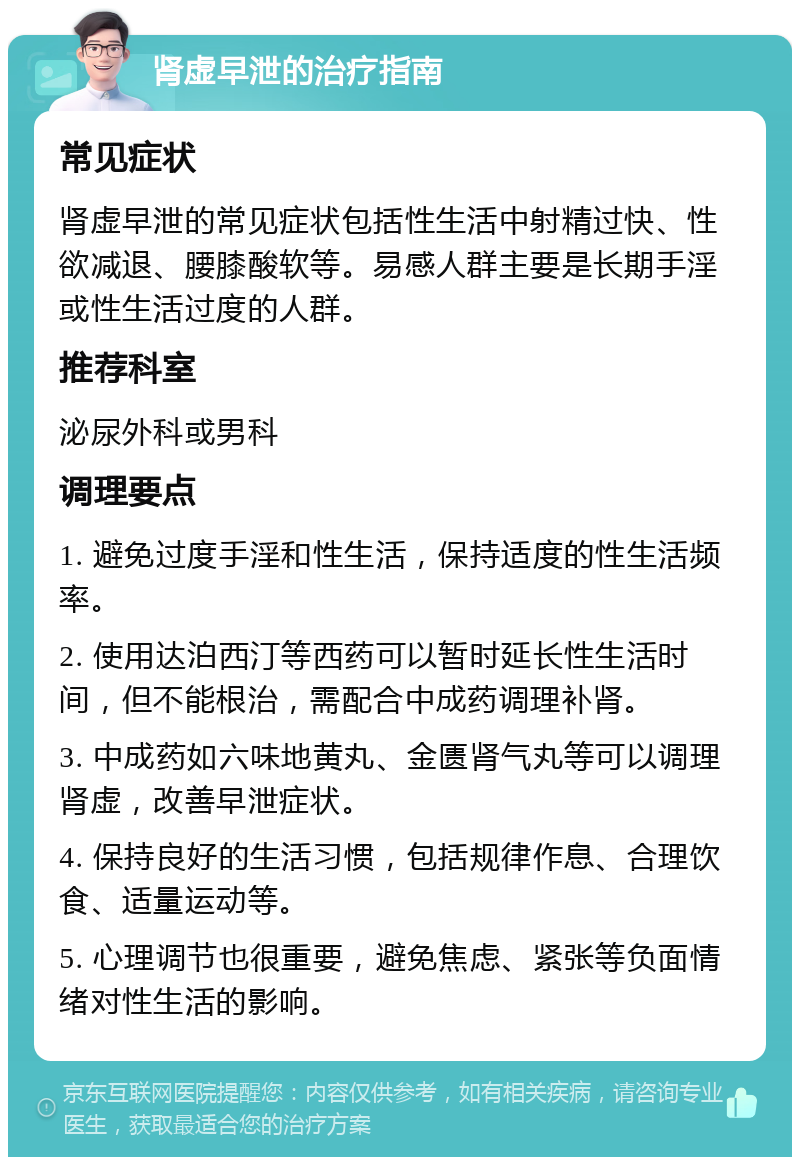 肾虚早泄的治疗指南 常见症状 肾虚早泄的常见症状包括性生活中射精过快、性欲减退、腰膝酸软等。易感人群主要是长期手淫或性生活过度的人群。 推荐科室 泌尿外科或男科 调理要点 1. 避免过度手淫和性生活，保持适度的性生活频率。 2. 使用达泊西汀等西药可以暂时延长性生活时间，但不能根治，需配合中成药调理补肾。 3. 中成药如六味地黄丸、金匮肾气丸等可以调理肾虚，改善早泄症状。 4. 保持良好的生活习惯，包括规律作息、合理饮食、适量运动等。 5. 心理调节也很重要，避免焦虑、紧张等负面情绪对性生活的影响。