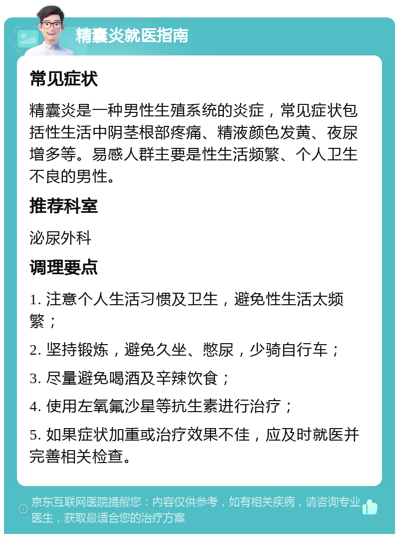 精囊炎就医指南 常见症状 精囊炎是一种男性生殖系统的炎症，常见症状包括性生活中阴茎根部疼痛、精液颜色发黄、夜尿增多等。易感人群主要是性生活频繁、个人卫生不良的男性。 推荐科室 泌尿外科 调理要点 1. 注意个人生活习惯及卫生，避免性生活太频繁； 2. 坚持锻炼，避免久坐、憋尿，少骑自行车； 3. 尽量避免喝酒及辛辣饮食； 4. 使用左氧氟沙星等抗生素进行治疗； 5. 如果症状加重或治疗效果不佳，应及时就医并完善相关检查。