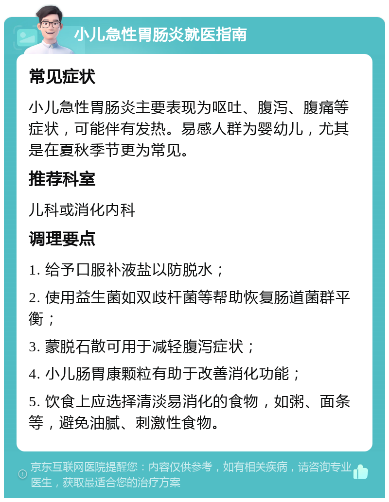 小儿急性胃肠炎就医指南 常见症状 小儿急性胃肠炎主要表现为呕吐、腹泻、腹痛等症状，可能伴有发热。易感人群为婴幼儿，尤其是在夏秋季节更为常见。 推荐科室 儿科或消化内科 调理要点 1. 给予口服补液盐以防脱水； 2. 使用益生菌如双歧杆菌等帮助恢复肠道菌群平衡； 3. 蒙脱石散可用于减轻腹泻症状； 4. 小儿肠胃康颗粒有助于改善消化功能； 5. 饮食上应选择清淡易消化的食物，如粥、面条等，避免油腻、刺激性食物。