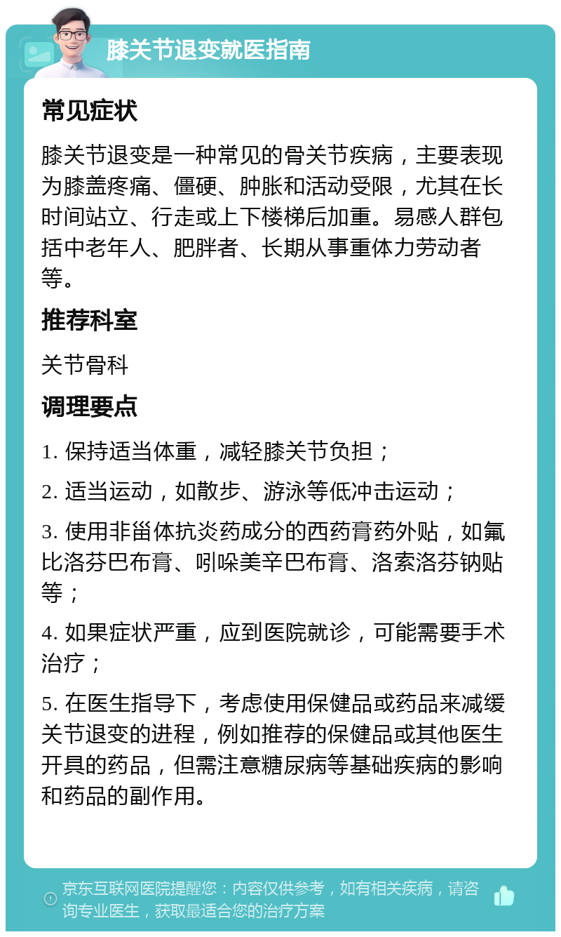 膝关节退变就医指南 常见症状 膝关节退变是一种常见的骨关节疾病，主要表现为膝盖疼痛、僵硬、肿胀和活动受限，尤其在长时间站立、行走或上下楼梯后加重。易感人群包括中老年人、肥胖者、长期从事重体力劳动者等。 推荐科室 关节骨科 调理要点 1. 保持适当体重，减轻膝关节负担； 2. 适当运动，如散步、游泳等低冲击运动； 3. 使用非甾体抗炎药成分的西药膏药外贴，如氟比洛芬巴布膏、吲哚美辛巴布膏、洛索洛芬钠贴等； 4. 如果症状严重，应到医院就诊，可能需要手术治疗； 5. 在医生指导下，考虑使用保健品或药品来减缓关节退变的进程，例如推荐的保健品或其他医生开具的药品，但需注意糖尿病等基础疾病的影响和药品的副作用。