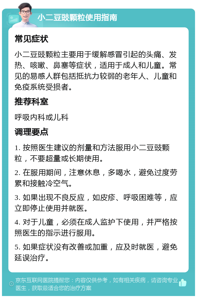 小二豆豉颗粒使用指南 常见症状 小二豆豉颗粒主要用于缓解感冒引起的头痛、发热、咳嗽、鼻塞等症状，适用于成人和儿童。常见的易感人群包括抵抗力较弱的老年人、儿童和免疫系统受损者。 推荐科室 呼吸内科或儿科 调理要点 1. 按照医生建议的剂量和方法服用小二豆豉颗粒，不要超量或长期使用。 2. 在服用期间，注意休息，多喝水，避免过度劳累和接触冷空气。 3. 如果出现不良反应，如皮疹、呼吸困难等，应立即停止使用并就医。 4. 对于儿童，必须在成人监护下使用，并严格按照医生的指示进行服用。 5. 如果症状没有改善或加重，应及时就医，避免延误治疗。