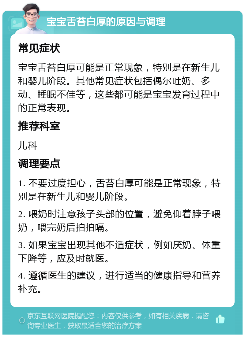 宝宝舌苔白厚的原因与调理 常见症状 宝宝舌苔白厚可能是正常现象，特别是在新生儿和婴儿阶段。其他常见症状包括偶尔吐奶、多动、睡眠不佳等，这些都可能是宝宝发育过程中的正常表现。 推荐科室 儿科 调理要点 1. 不要过度担心，舌苔白厚可能是正常现象，特别是在新生儿和婴儿阶段。 2. 喂奶时注意孩子头部的位置，避免仰着脖子喂奶，喂完奶后拍拍嗝。 3. 如果宝宝出现其他不适症状，例如厌奶、体重下降等，应及时就医。 4. 遵循医生的建议，进行适当的健康指导和营养补充。