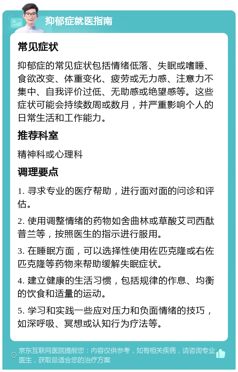 抑郁症就医指南 常见症状 抑郁症的常见症状包括情绪低落、失眠或嗜睡、食欲改变、体重变化、疲劳或无力感、注意力不集中、自我评价过低、无助感或绝望感等。这些症状可能会持续数周或数月，并严重影响个人的日常生活和工作能力。 推荐科室 精神科或心理科 调理要点 1. 寻求专业的医疗帮助，进行面对面的问诊和评估。 2. 使用调整情绪的药物如舍曲林或草酸艾司西酞普兰等，按照医生的指示进行服用。 3. 在睡眠方面，可以选择性使用佐匹克隆或右佐匹克隆等药物来帮助缓解失眠症状。 4. 建立健康的生活习惯，包括规律的作息、均衡的饮食和适量的运动。 5. 学习和实践一些应对压力和负面情绪的技巧，如深呼吸、冥想或认知行为疗法等。