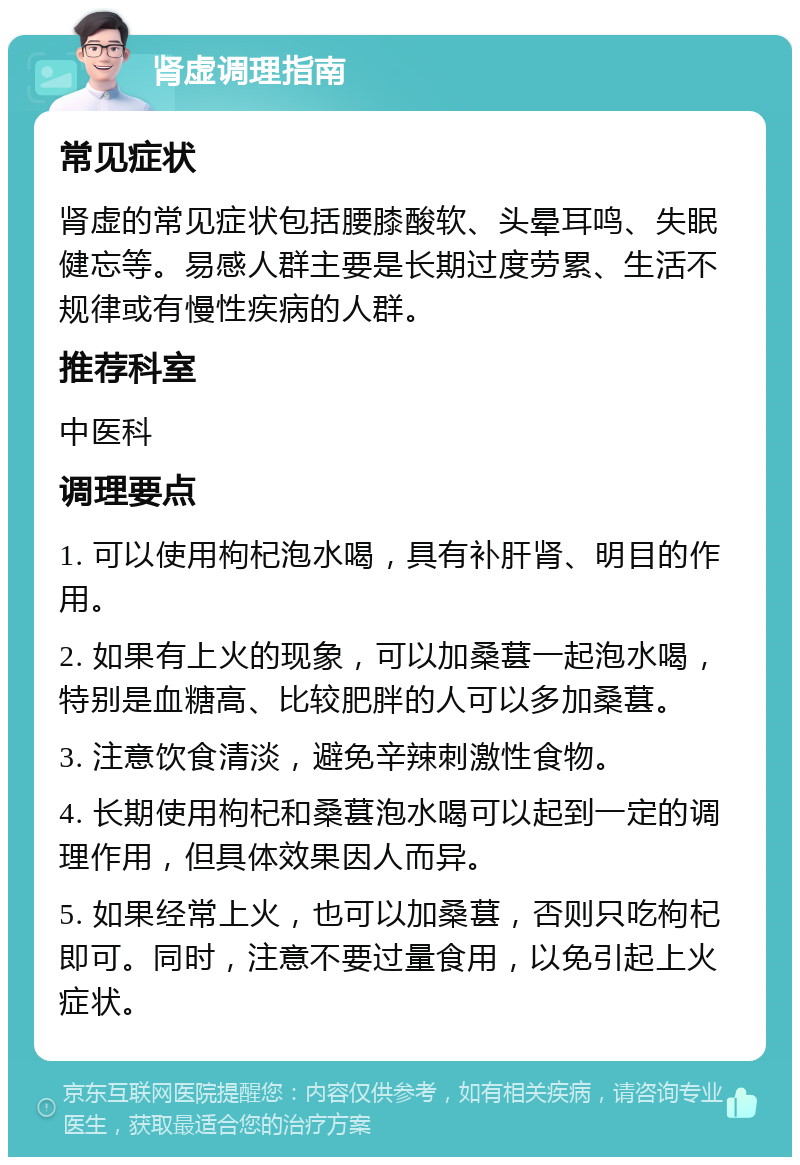 肾虚调理指南 常见症状 肾虚的常见症状包括腰膝酸软、头晕耳鸣、失眠健忘等。易感人群主要是长期过度劳累、生活不规律或有慢性疾病的人群。 推荐科室 中医科 调理要点 1. 可以使用枸杞泡水喝，具有补肝肾、明目的作用。 2. 如果有上火的现象，可以加桑葚一起泡水喝，特别是血糖高、比较肥胖的人可以多加桑葚。 3. 注意饮食清淡，避免辛辣刺激性食物。 4. 长期使用枸杞和桑葚泡水喝可以起到一定的调理作用，但具体效果因人而异。 5. 如果经常上火，也可以加桑葚，否则只吃枸杞即可。同时，注意不要过量食用，以免引起上火症状。