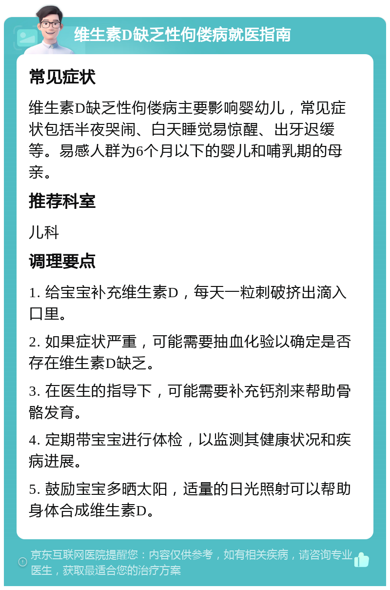 维生素D缺乏性佝偻病就医指南 常见症状 维生素D缺乏性佝偻病主要影响婴幼儿，常见症状包括半夜哭闹、白天睡觉易惊醒、出牙迟缓等。易感人群为6个月以下的婴儿和哺乳期的母亲。 推荐科室 儿科 调理要点 1. 给宝宝补充维生素D，每天一粒刺破挤出滴入口里。 2. 如果症状严重，可能需要抽血化验以确定是否存在维生素D缺乏。 3. 在医生的指导下，可能需要补充钙剂来帮助骨骼发育。 4. 定期带宝宝进行体检，以监测其健康状况和疾病进展。 5. 鼓励宝宝多晒太阳，适量的日光照射可以帮助身体合成维生素D。