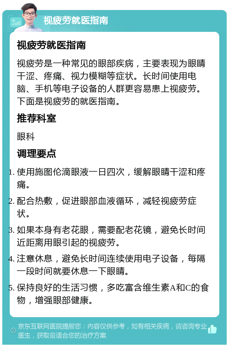 视疲劳就医指南 视疲劳就医指南 视疲劳是一种常见的眼部疾病，主要表现为眼睛干涩、疼痛、视力模糊等症状。长时间使用电脑、手机等电子设备的人群更容易患上视疲劳。下面是视疲劳的就医指南。 推荐科室 眼科 调理要点 使用施图伦滴眼液一日四次，缓解眼睛干涩和疼痛。 配合热敷，促进眼部血液循环，减轻视疲劳症状。 如果本身有老花眼，需要配老花镜，避免长时间近距离用眼引起的视疲劳。 注意休息，避免长时间连续使用电子设备，每隔一段时间就要休息一下眼睛。 保持良好的生活习惯，多吃富含维生素A和C的食物，增强眼部健康。