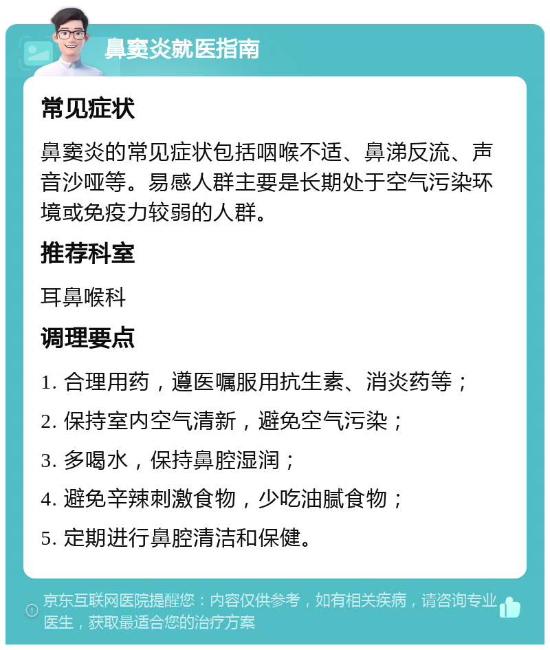 鼻窦炎就医指南 常见症状 鼻窦炎的常见症状包括咽喉不适、鼻涕反流、声音沙哑等。易感人群主要是长期处于空气污染环境或免疫力较弱的人群。 推荐科室 耳鼻喉科 调理要点 1. 合理用药，遵医嘱服用抗生素、消炎药等； 2. 保持室内空气清新，避免空气污染； 3. 多喝水，保持鼻腔湿润； 4. 避免辛辣刺激食物，少吃油腻食物； 5. 定期进行鼻腔清洁和保健。