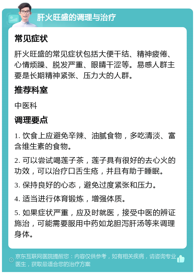 肝火旺盛的调理与治疗 常见症状 肝火旺盛的常见症状包括大便干结、精神疲倦、心情烦躁、脱发严重、眼睛干涩等。易感人群主要是长期精神紧张、压力大的人群。 推荐科室 中医科 调理要点 1. 饮食上应避免辛辣、油腻食物，多吃清淡、富含维生素的食物。 2. 可以尝试喝莲子茶，莲子具有很好的去心火的功效，可以治疗口舌生疮，并且有助于睡眠。 3. 保持良好的心态，避免过度紧张和压力。 4. 适当进行体育锻炼，增强体质。 5. 如果症状严重，应及时就医，接受中医的辨证施治，可能需要服用中药如龙胆泻肝汤等来调理身体。