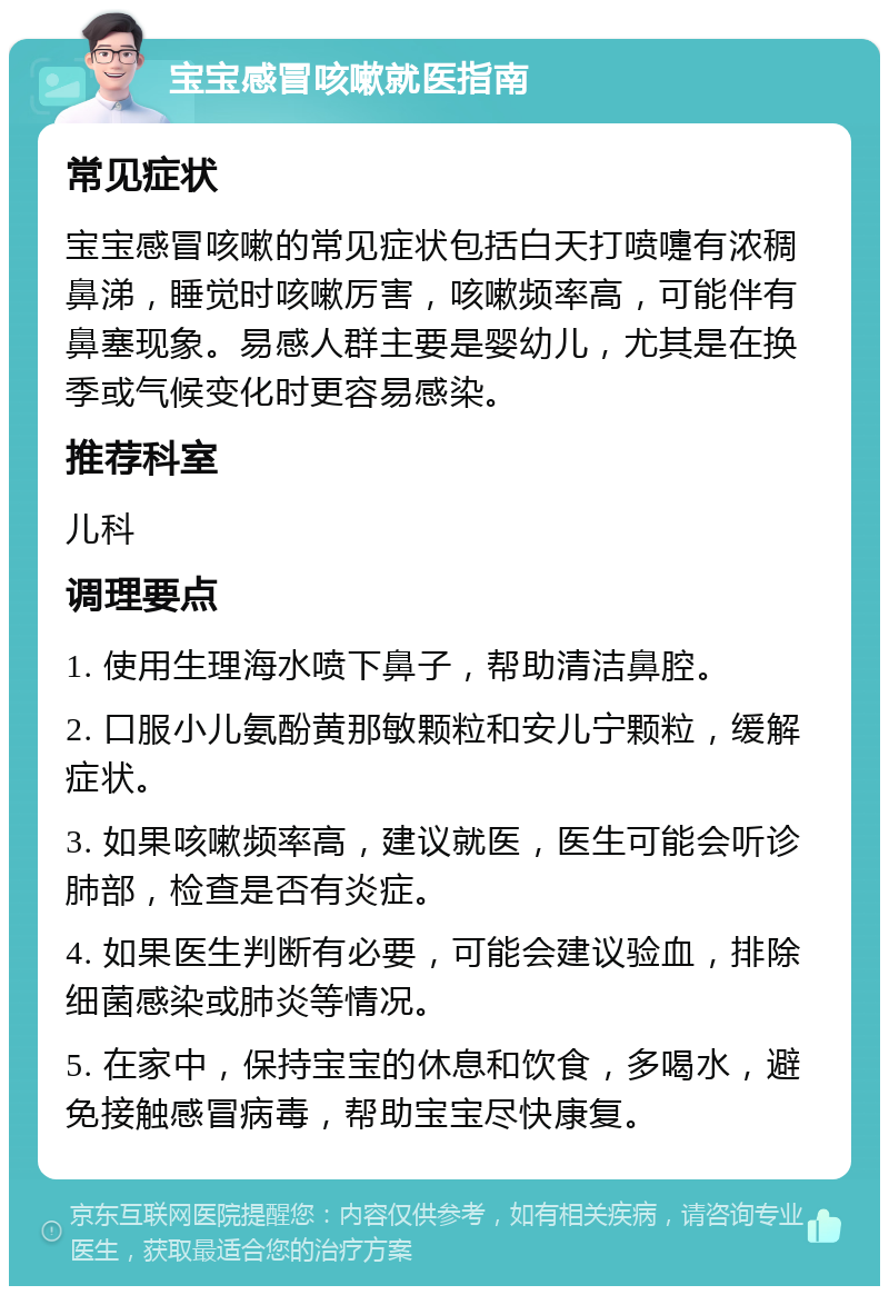 宝宝感冒咳嗽就医指南 常见症状 宝宝感冒咳嗽的常见症状包括白天打喷嚏有浓稠鼻涕，睡觉时咳嗽厉害，咳嗽频率高，可能伴有鼻塞现象。易感人群主要是婴幼儿，尤其是在换季或气候变化时更容易感染。 推荐科室 儿科 调理要点 1. 使用生理海水喷下鼻子，帮助清洁鼻腔。 2. 口服小儿氨酚黄那敏颗粒和安儿宁颗粒，缓解症状。 3. 如果咳嗽频率高，建议就医，医生可能会听诊肺部，检查是否有炎症。 4. 如果医生判断有必要，可能会建议验血，排除细菌感染或肺炎等情况。 5. 在家中，保持宝宝的休息和饮食，多喝水，避免接触感冒病毒，帮助宝宝尽快康复。