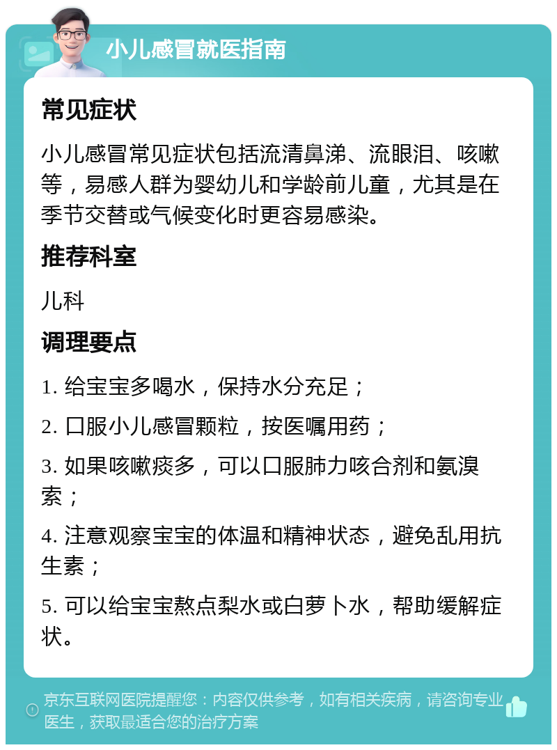 小儿感冒就医指南 常见症状 小儿感冒常见症状包括流清鼻涕、流眼泪、咳嗽等，易感人群为婴幼儿和学龄前儿童，尤其是在季节交替或气候变化时更容易感染。 推荐科室 儿科 调理要点 1. 给宝宝多喝水，保持水分充足； 2. 口服小儿感冒颗粒，按医嘱用药； 3. 如果咳嗽痰多，可以口服肺力咳合剂和氨溴索； 4. 注意观察宝宝的体温和精神状态，避免乱用抗生素； 5. 可以给宝宝熬点梨水或白萝卜水，帮助缓解症状。