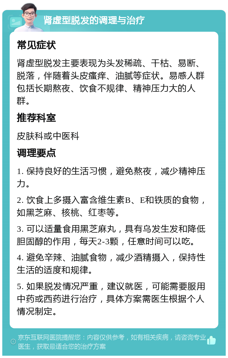 肾虚型脱发的调理与治疗 常见症状 肾虚型脱发主要表现为头发稀疏、干枯、易断、脱落，伴随着头皮瘙痒、油腻等症状。易感人群包括长期熬夜、饮食不规律、精神压力大的人群。 推荐科室 皮肤科或中医科 调理要点 1. 保持良好的生活习惯，避免熬夜，减少精神压力。 2. 饮食上多摄入富含维生素B、E和铁质的食物，如黑芝麻、核桃、红枣等。 3. 可以适量食用黑芝麻丸，具有乌发生发和降低胆固醇的作用，每天2-3颗，任意时间可以吃。 4. 避免辛辣、油腻食物，减少酒精摄入，保持性生活的适度和规律。 5. 如果脱发情况严重，建议就医，可能需要服用中药或西药进行治疗，具体方案需医生根据个人情况制定。