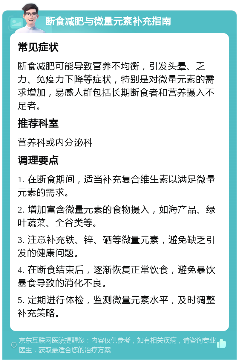 断食减肥与微量元素补充指南 常见症状 断食减肥可能导致营养不均衡，引发头晕、乏力、免疫力下降等症状，特别是对微量元素的需求增加，易感人群包括长期断食者和营养摄入不足者。 推荐科室 营养科或内分泌科 调理要点 1. 在断食期间，适当补充复合维生素以满足微量元素的需求。 2. 增加富含微量元素的食物摄入，如海产品、绿叶蔬菜、全谷类等。 3. 注意补充铁、锌、硒等微量元素，避免缺乏引发的健康问题。 4. 在断食结束后，逐渐恢复正常饮食，避免暴饮暴食导致的消化不良。 5. 定期进行体检，监测微量元素水平，及时调整补充策略。