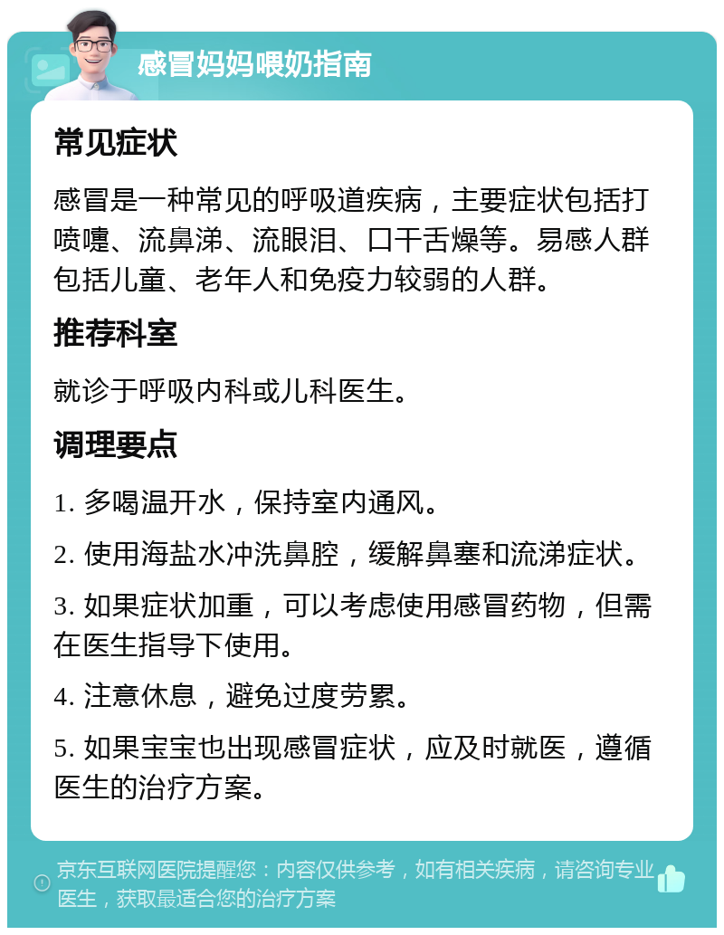 感冒妈妈喂奶指南 常见症状 感冒是一种常见的呼吸道疾病，主要症状包括打喷嚏、流鼻涕、流眼泪、口干舌燥等。易感人群包括儿童、老年人和免疫力较弱的人群。 推荐科室 就诊于呼吸内科或儿科医生。 调理要点 1. 多喝温开水，保持室内通风。 2. 使用海盐水冲洗鼻腔，缓解鼻塞和流涕症状。 3. 如果症状加重，可以考虑使用感冒药物，但需在医生指导下使用。 4. 注意休息，避免过度劳累。 5. 如果宝宝也出现感冒症状，应及时就医，遵循医生的治疗方案。