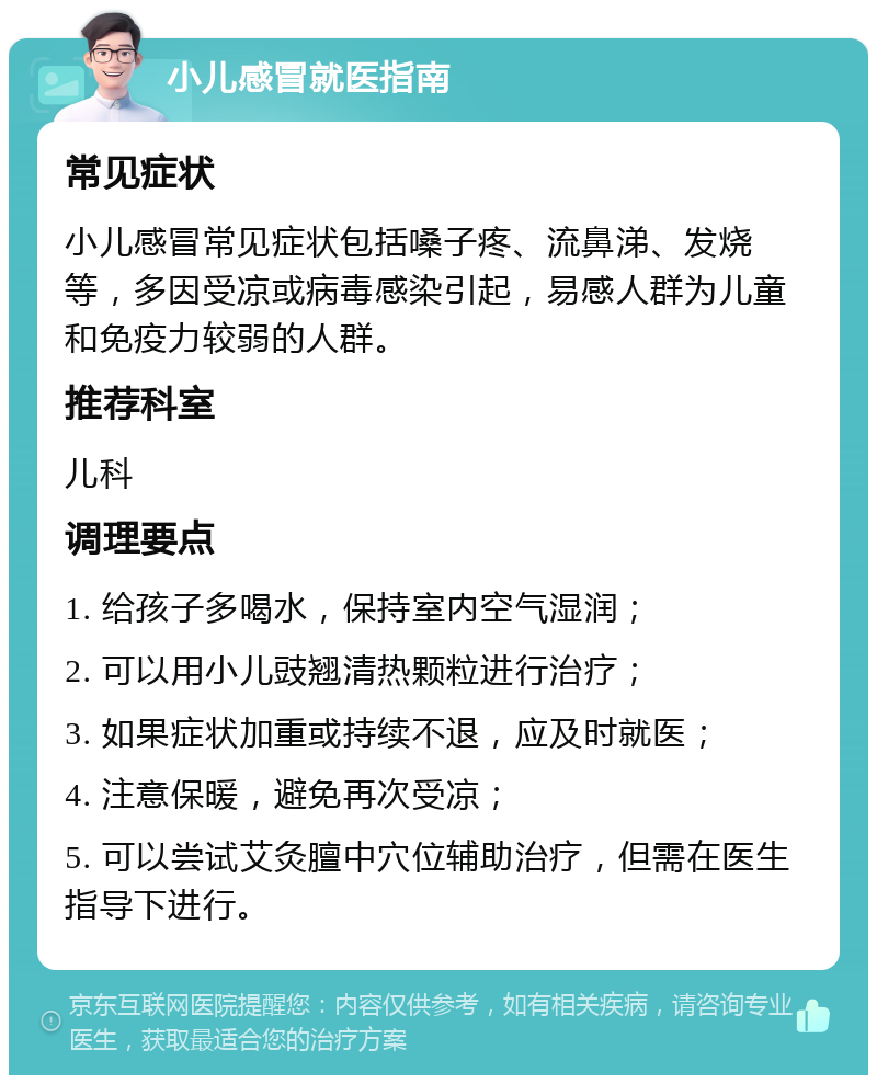 小儿感冒就医指南 常见症状 小儿感冒常见症状包括嗓子疼、流鼻涕、发烧等，多因受凉或病毒感染引起，易感人群为儿童和免疫力较弱的人群。 推荐科室 儿科 调理要点 1. 给孩子多喝水，保持室内空气湿润； 2. 可以用小儿豉翘清热颗粒进行治疗； 3. 如果症状加重或持续不退，应及时就医； 4. 注意保暖，避免再次受凉； 5. 可以尝试艾灸膻中穴位辅助治疗，但需在医生指导下进行。