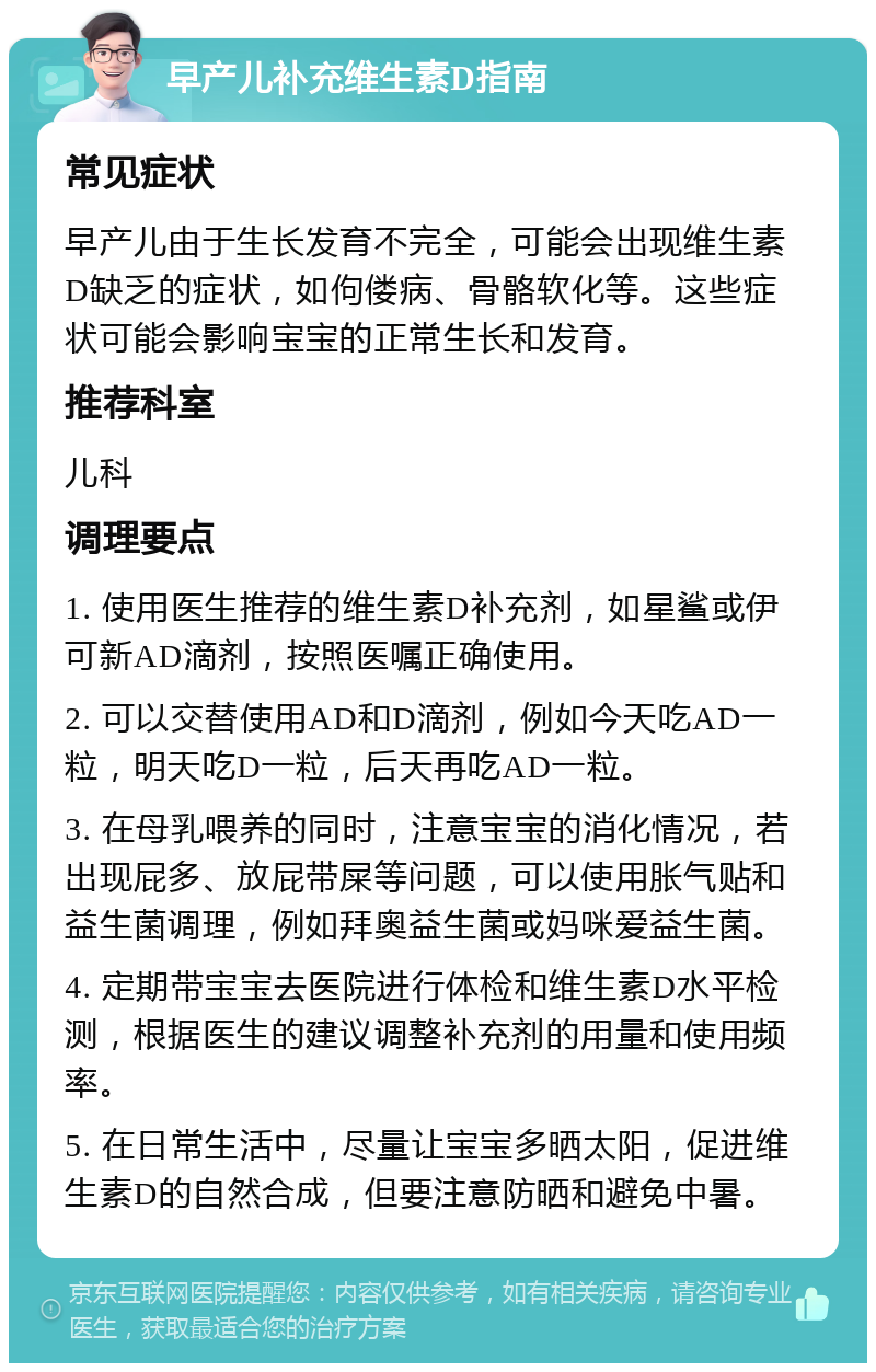 早产儿补充维生素D指南 常见症状 早产儿由于生长发育不完全，可能会出现维生素D缺乏的症状，如佝偻病、骨骼软化等。这些症状可能会影响宝宝的正常生长和发育。 推荐科室 儿科 调理要点 1. 使用医生推荐的维生素D补充剂，如星鲨或伊可新AD滴剂，按照医嘱正确使用。 2. 可以交替使用AD和D滴剂，例如今天吃AD一粒，明天吃D一粒，后天再吃AD一粒。 3. 在母乳喂养的同时，注意宝宝的消化情况，若出现屁多、放屁带屎等问题，可以使用胀气贴和益生菌调理，例如拜奥益生菌或妈咪爱益生菌。 4. 定期带宝宝去医院进行体检和维生素D水平检测，根据医生的建议调整补充剂的用量和使用频率。 5. 在日常生活中，尽量让宝宝多晒太阳，促进维生素D的自然合成，但要注意防晒和避免中暑。