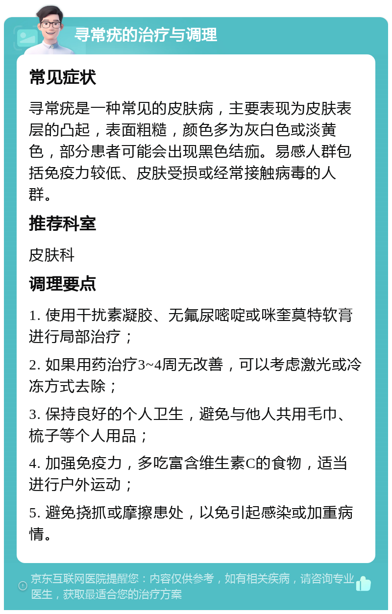 寻常疣的治疗与调理 常见症状 寻常疣是一种常见的皮肤病，主要表现为皮肤表层的凸起，表面粗糙，颜色多为灰白色或淡黄色，部分患者可能会出现黑色结痂。易感人群包括免疫力较低、皮肤受损或经常接触病毒的人群。 推荐科室 皮肤科 调理要点 1. 使用干扰素凝胶、无氟尿嘧啶或咪奎莫特软膏进行局部治疗； 2. 如果用药治疗3~4周无改善，可以考虑激光或冷冻方式去除； 3. 保持良好的个人卫生，避免与他人共用毛巾、梳子等个人用品； 4. 加强免疫力，多吃富含维生素C的食物，适当进行户外运动； 5. 避免挠抓或摩擦患处，以免引起感染或加重病情。