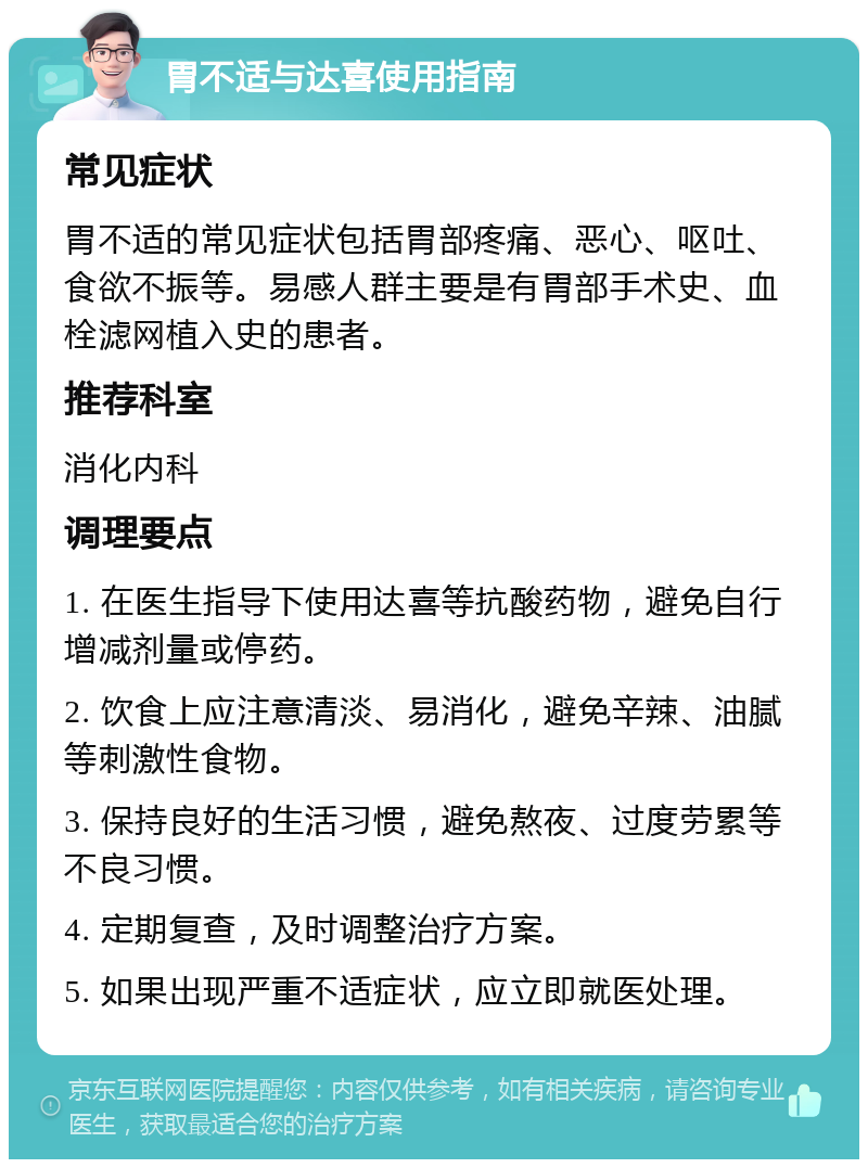 胃不适与达喜使用指南 常见症状 胃不适的常见症状包括胃部疼痛、恶心、呕吐、食欲不振等。易感人群主要是有胃部手术史、血栓滤网植入史的患者。 推荐科室 消化内科 调理要点 1. 在医生指导下使用达喜等抗酸药物，避免自行增减剂量或停药。 2. 饮食上应注意清淡、易消化，避免辛辣、油腻等刺激性食物。 3. 保持良好的生活习惯，避免熬夜、过度劳累等不良习惯。 4. 定期复查，及时调整治疗方案。 5. 如果出现严重不适症状，应立即就医处理。