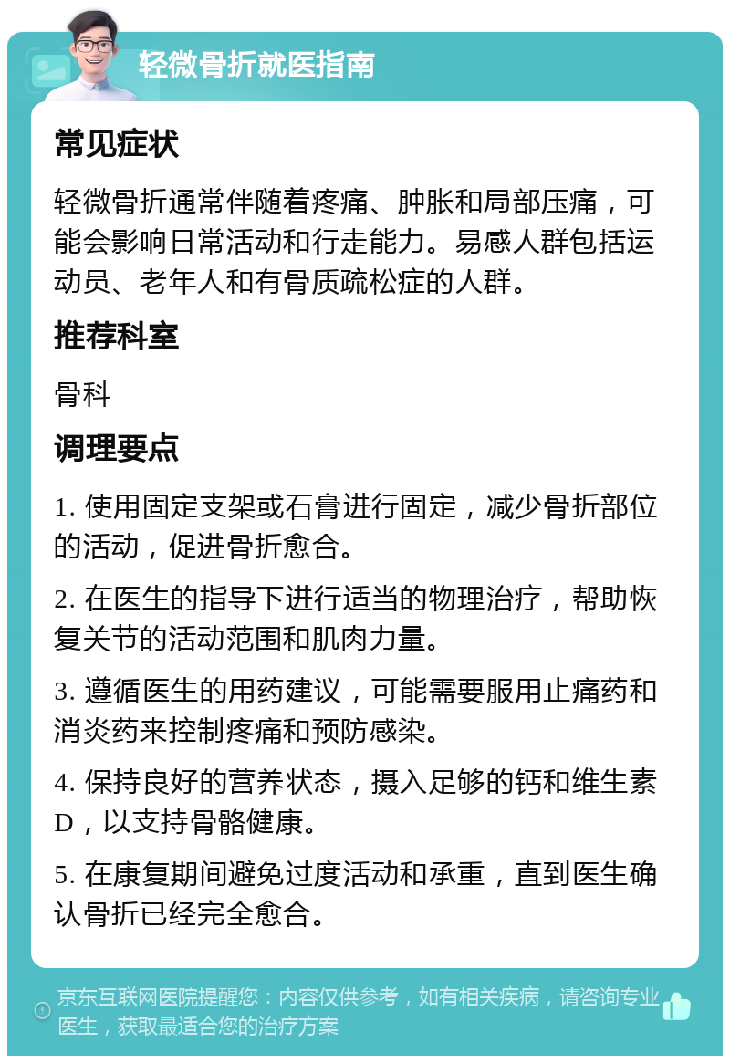 轻微骨折就医指南 常见症状 轻微骨折通常伴随着疼痛、肿胀和局部压痛，可能会影响日常活动和行走能力。易感人群包括运动员、老年人和有骨质疏松症的人群。 推荐科室 骨科 调理要点 1. 使用固定支架或石膏进行固定，减少骨折部位的活动，促进骨折愈合。 2. 在医生的指导下进行适当的物理治疗，帮助恢复关节的活动范围和肌肉力量。 3. 遵循医生的用药建议，可能需要服用止痛药和消炎药来控制疼痛和预防感染。 4. 保持良好的营养状态，摄入足够的钙和维生素D，以支持骨骼健康。 5. 在康复期间避免过度活动和承重，直到医生确认骨折已经完全愈合。