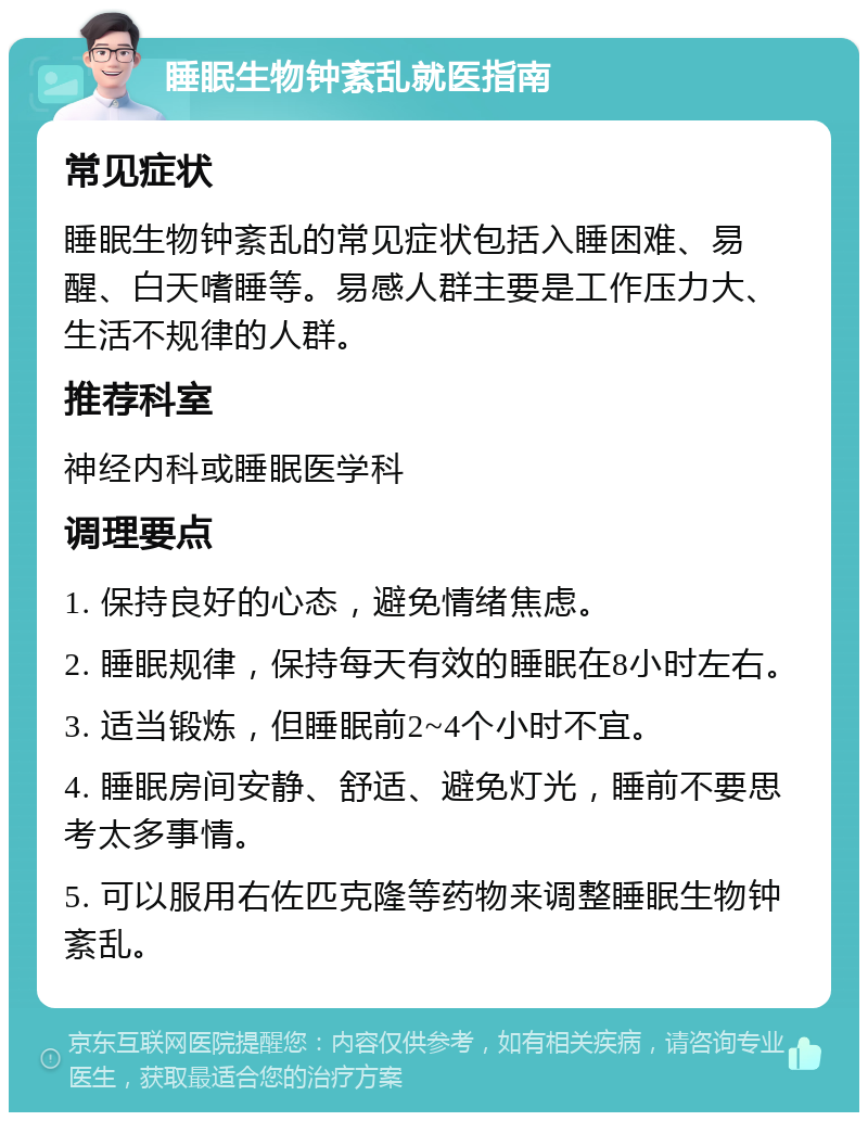 睡眠生物钟紊乱就医指南 常见症状 睡眠生物钟紊乱的常见症状包括入睡困难、易醒、白天嗜睡等。易感人群主要是工作压力大、生活不规律的人群。 推荐科室 神经内科或睡眠医学科 调理要点 1. 保持良好的心态，避免情绪焦虑。 2. 睡眠规律，保持每天有效的睡眠在8小时左右。 3. 适当锻炼，但睡眠前2~4个小时不宜。 4. 睡眠房间安静、舒适、避免灯光，睡前不要思考太多事情。 5. 可以服用右佐匹克隆等药物来调整睡眠生物钟紊乱。