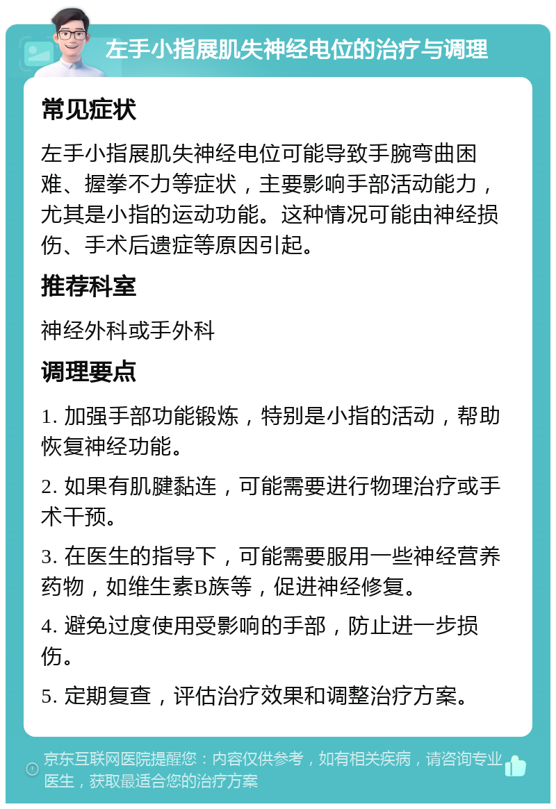 左手小指展肌失神经电位的治疗与调理 常见症状 左手小指展肌失神经电位可能导致手腕弯曲困难、握拳不力等症状，主要影响手部活动能力，尤其是小指的运动功能。这种情况可能由神经损伤、手术后遗症等原因引起。 推荐科室 神经外科或手外科 调理要点 1. 加强手部功能锻炼，特别是小指的活动，帮助恢复神经功能。 2. 如果有肌腱黏连，可能需要进行物理治疗或手术干预。 3. 在医生的指导下，可能需要服用一些神经营养药物，如维生素B族等，促进神经修复。 4. 避免过度使用受影响的手部，防止进一步损伤。 5. 定期复查，评估治疗效果和调整治疗方案。