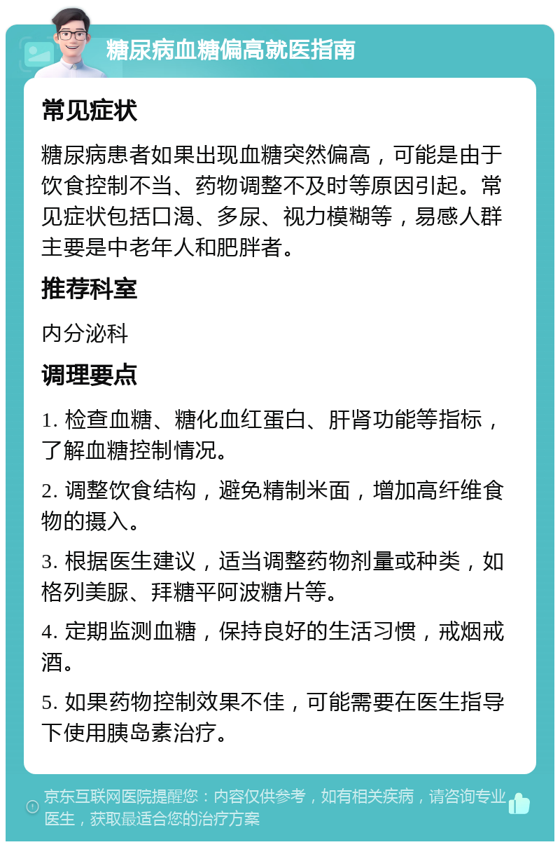 糖尿病血糖偏高就医指南 常见症状 糖尿病患者如果出现血糖突然偏高，可能是由于饮食控制不当、药物调整不及时等原因引起。常见症状包括口渴、多尿、视力模糊等，易感人群主要是中老年人和肥胖者。 推荐科室 内分泌科 调理要点 1. 检查血糖、糖化血红蛋白、肝肾功能等指标，了解血糖控制情况。 2. 调整饮食结构，避免精制米面，增加高纤维食物的摄入。 3. 根据医生建议，适当调整药物剂量或种类，如格列美脲、拜糖平阿波糖片等。 4. 定期监测血糖，保持良好的生活习惯，戒烟戒酒。 5. 如果药物控制效果不佳，可能需要在医生指导下使用胰岛素治疗。