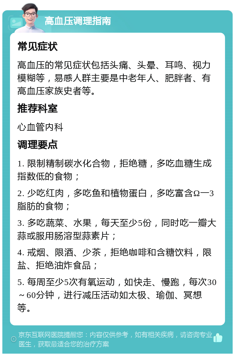 高血压调理指南 常见症状 高血压的常见症状包括头痛、头晕、耳鸣、视力模糊等，易感人群主要是中老年人、肥胖者、有高血压家族史者等。 推荐科室 心血管内科 调理要点 1. 限制精制碳水化合物，拒绝糖，多吃血糖生成指数低的食物； 2. 少吃红肉，多吃鱼和植物蛋白，多吃富含Ω一3脂肪的食物； 3. 多吃蔬菜、水果，每天至少5份，同时吃一瓣大蒜或服用肠溶型蒜素片； 4. 戒烟、限酒、少茶，拒绝咖啡和含糖饮料，限盐、拒绝油炸食品； 5. 每周至少5次有氧运动，如快走、慢跑，每次30～60分钟，进行减压活动如太极、瑜伽、冥想等。