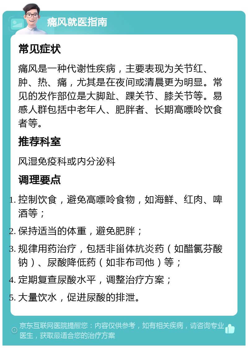 痛风就医指南 常见症状 痛风是一种代谢性疾病，主要表现为关节红、肿、热、痛，尤其是在夜间或清晨更为明显。常见的发作部位是大脚趾、踝关节、膝关节等。易感人群包括中老年人、肥胖者、长期高嘌呤饮食者等。 推荐科室 风湿免疫科或内分泌科 调理要点 控制饮食，避免高嘌呤食物，如海鲜、红肉、啤酒等； 保持适当的体重，避免肥胖； 规律用药治疗，包括非甾体抗炎药（如醋氯芬酸钠）、尿酸降低药（如非布司他）等； 定期复查尿酸水平，调整治疗方案； 大量饮水，促进尿酸的排泄。