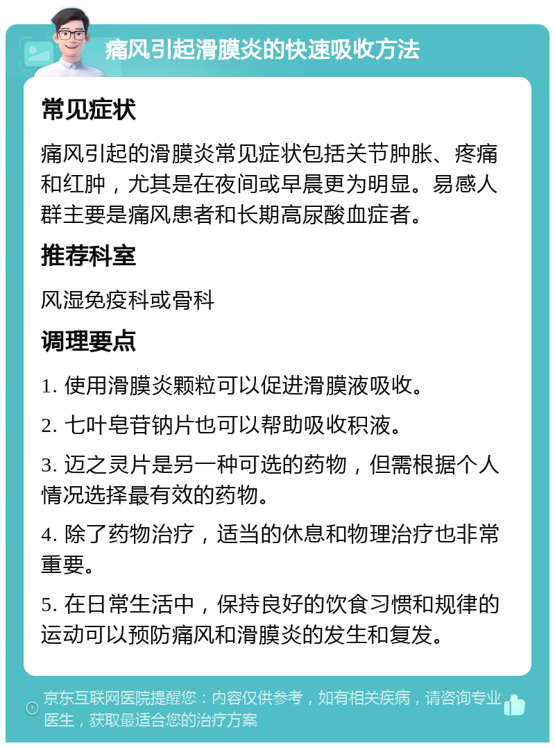 痛风引起滑膜炎的快速吸收方法 常见症状 痛风引起的滑膜炎常见症状包括关节肿胀、疼痛和红肿，尤其是在夜间或早晨更为明显。易感人群主要是痛风患者和长期高尿酸血症者。 推荐科室 风湿免疫科或骨科 调理要点 1. 使用滑膜炎颗粒可以促进滑膜液吸收。 2. 七叶皂苷钠片也可以帮助吸收积液。 3. 迈之灵片是另一种可选的药物，但需根据个人情况选择最有效的药物。 4. 除了药物治疗，适当的休息和物理治疗也非常重要。 5. 在日常生活中，保持良好的饮食习惯和规律的运动可以预防痛风和滑膜炎的发生和复发。